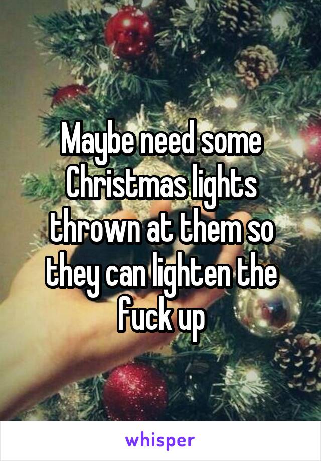 Maybe need some Christmas lights thrown at them so they can lighten the fuck up