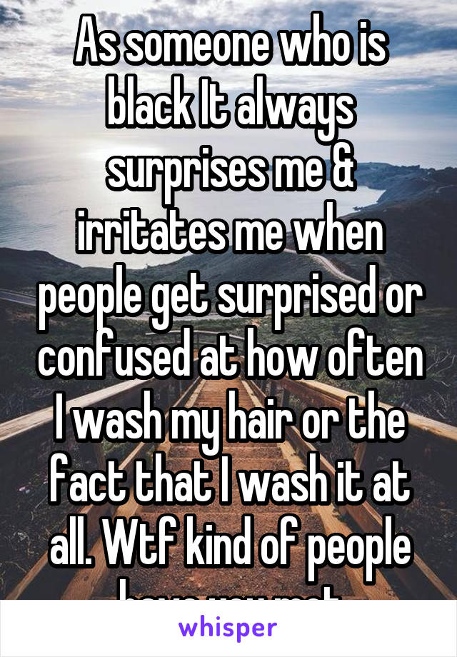 As someone who is black It always surprises me & irritates me when people get surprised or confused at how often I wash my hair or the fact that I wash it at all. Wtf kind of people have you met