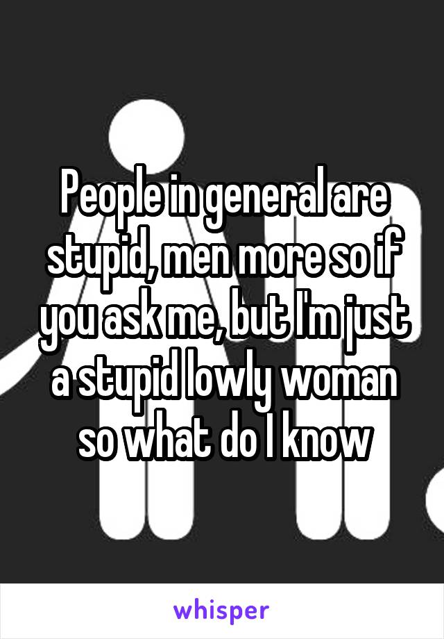 People in general are stupid, men more so if you ask me, but I'm just a stupid lowly woman so what do I know