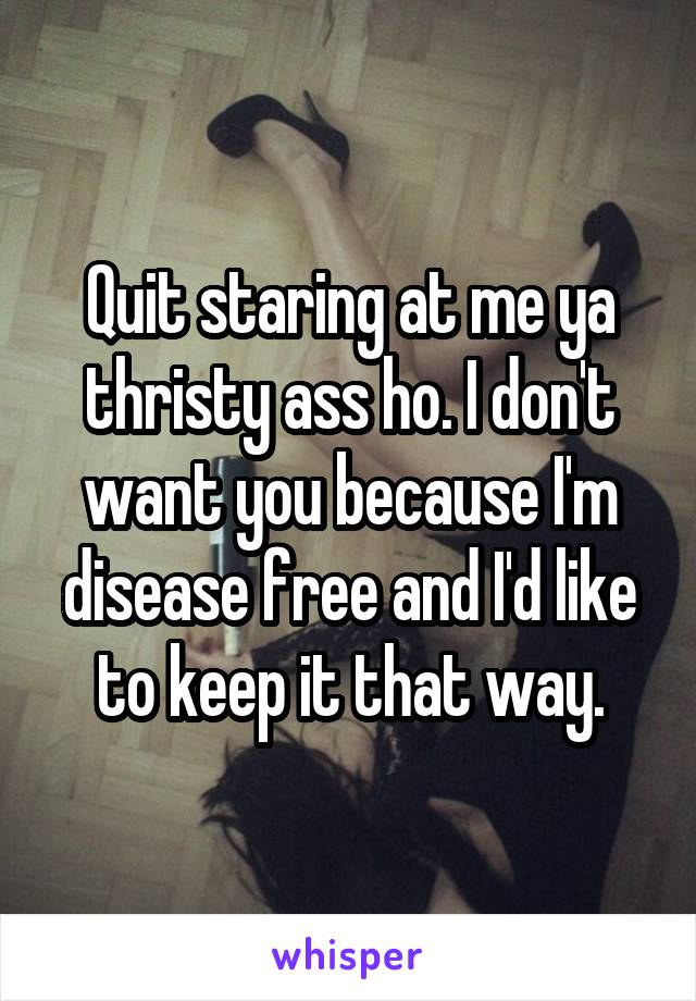 Quit staring at me ya thristy ass ho. I don't want you because I'm disease free and I'd like to keep it that way.