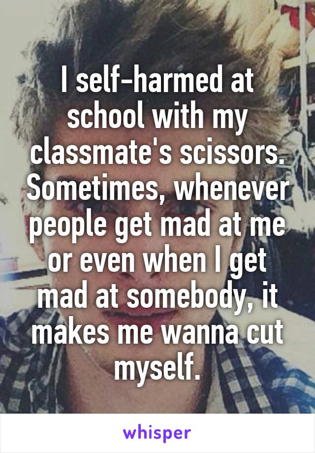 I self-harmed at school with my classmate's scissors. Sometimes, whenever people get mad at me or even when I get mad at somebody, it makes me wanna cut myself.