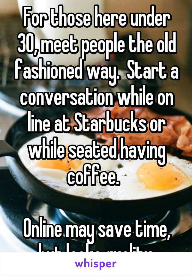 For those here under 30, meet people the old fashioned way.  Start a conversation while on line at Starbucks or while seated having coffee.  

Online may save time, but lacks quality 