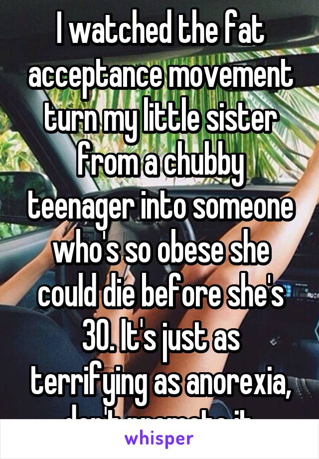 I watched the fat acceptance movement turn my little sister from a chubby teenager into someone who's so obese she could die before she's 30. It's just as terrifying as anorexia, don't promote it.