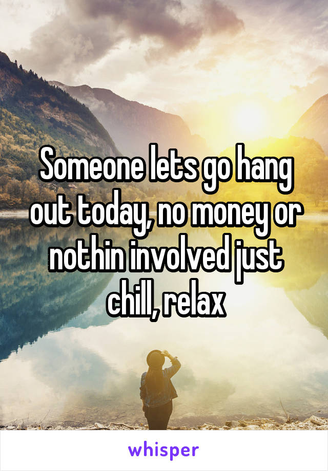 Someone lets go hang out today, no money or nothin involved just chill, relax