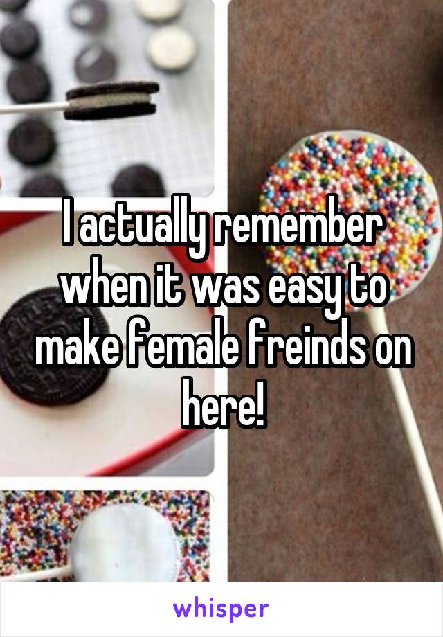 I actually remember when it was easy to make female freinds on here!