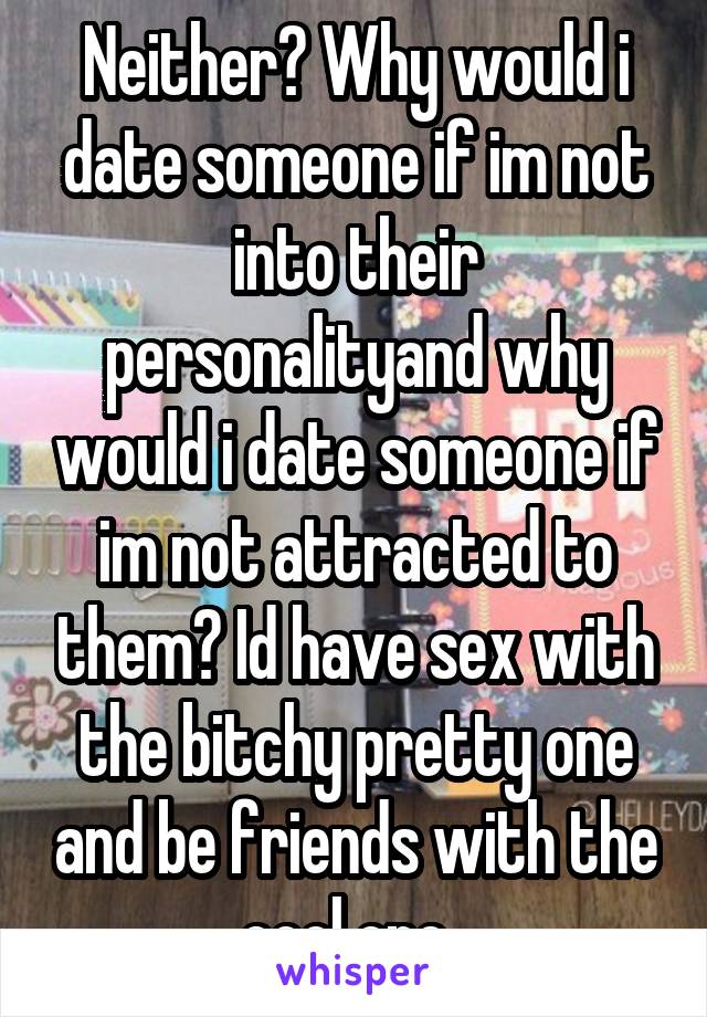 Neither? Why would i date someone if im not into their personalityand why would i date someone if im not attracted to them? Id have sex with the bitchy pretty one and be friends with the cool one. 