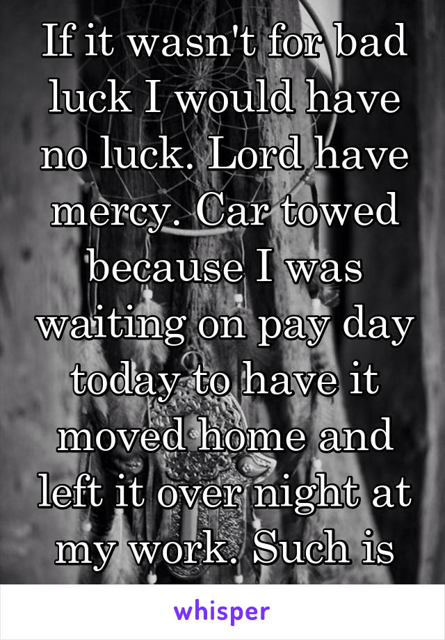 If it wasn't for bad luck I would have no luck. Lord have mercy. Car towed because I was waiting on pay day today to have it moved home and left it over night at my work. Such is life. 