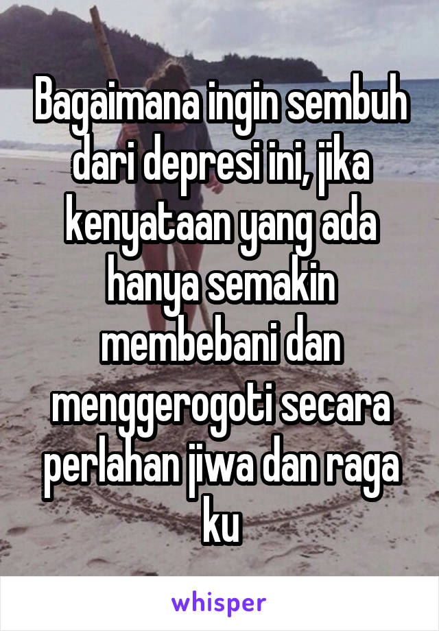 Bagaimana ingin sembuh dari depresi ini, jika kenyataan yang ada hanya semakin membebani dan menggerogoti secara perlahan jiwa dan raga ku