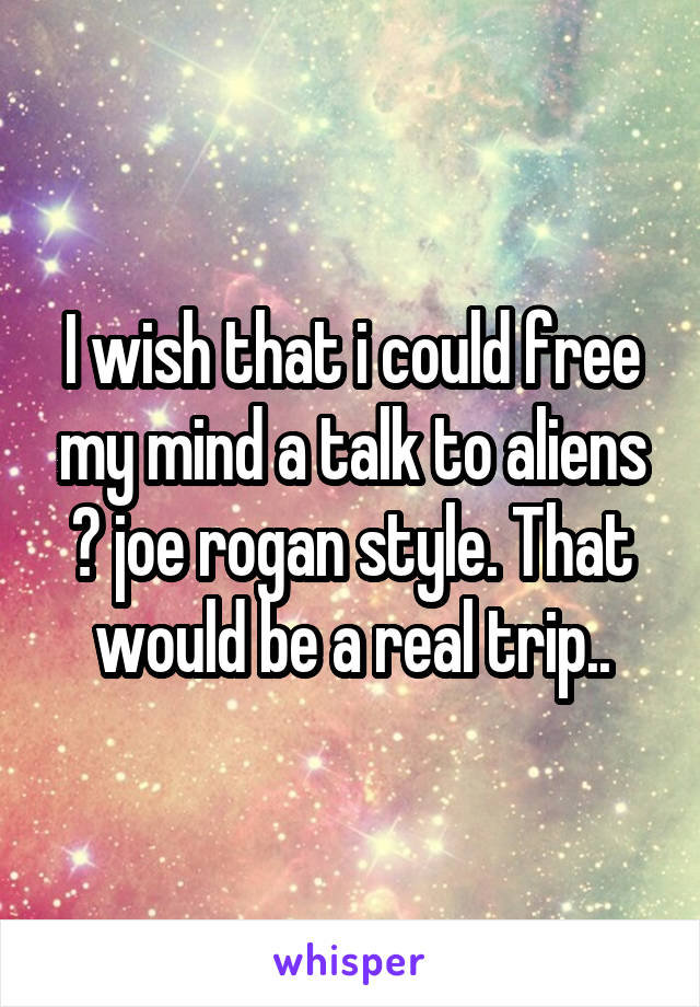 I wish that i could free my mind a talk to aliens 👽 joe rogan style. That would be a real trip..