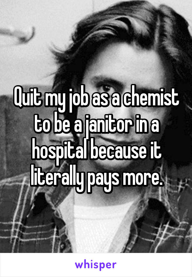 Quit my job as a chemist to be a janitor in a hospital because it literally pays more.