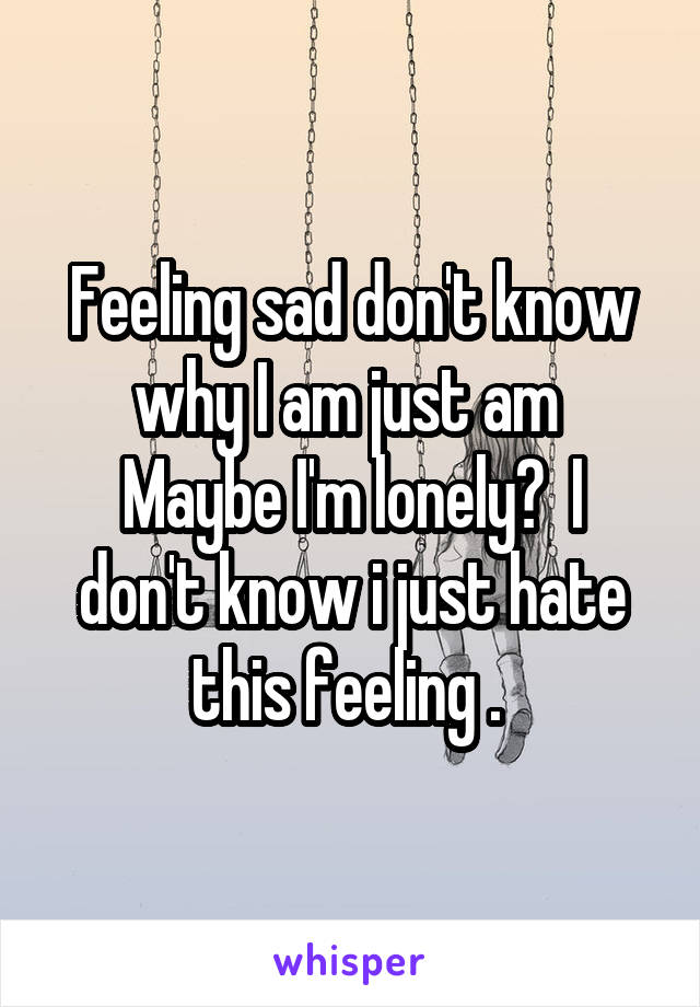 Feeling sad don't know why I am just am 
Maybe I'm lonely?  I don't know i just hate this feeling . 