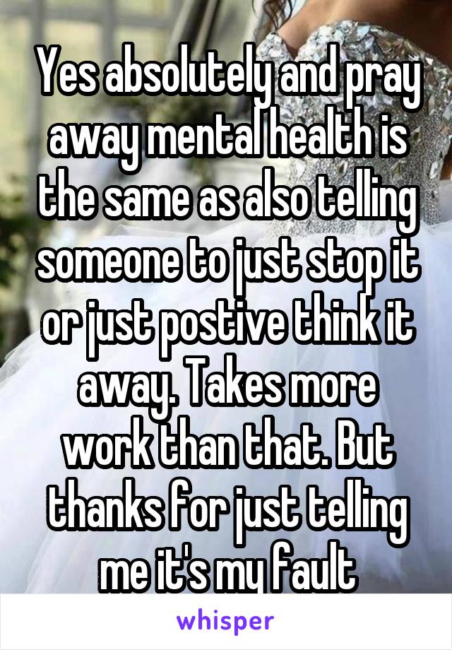 Yes absolutely and pray away mental health is the same as also telling someone to just stop it or just postive think it away. Takes more work than that. But thanks for just telling me it's my fault