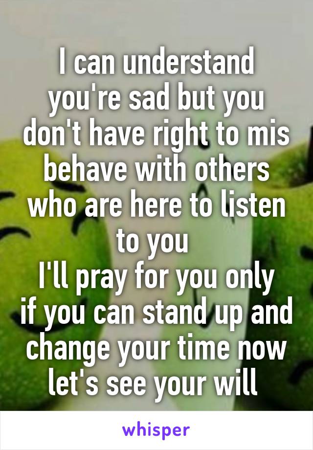 I can understand you're sad but you don't have right to mis behave with others who are here to listen to you 
I'll pray for you only if you can stand up and change your time now let's see your will 