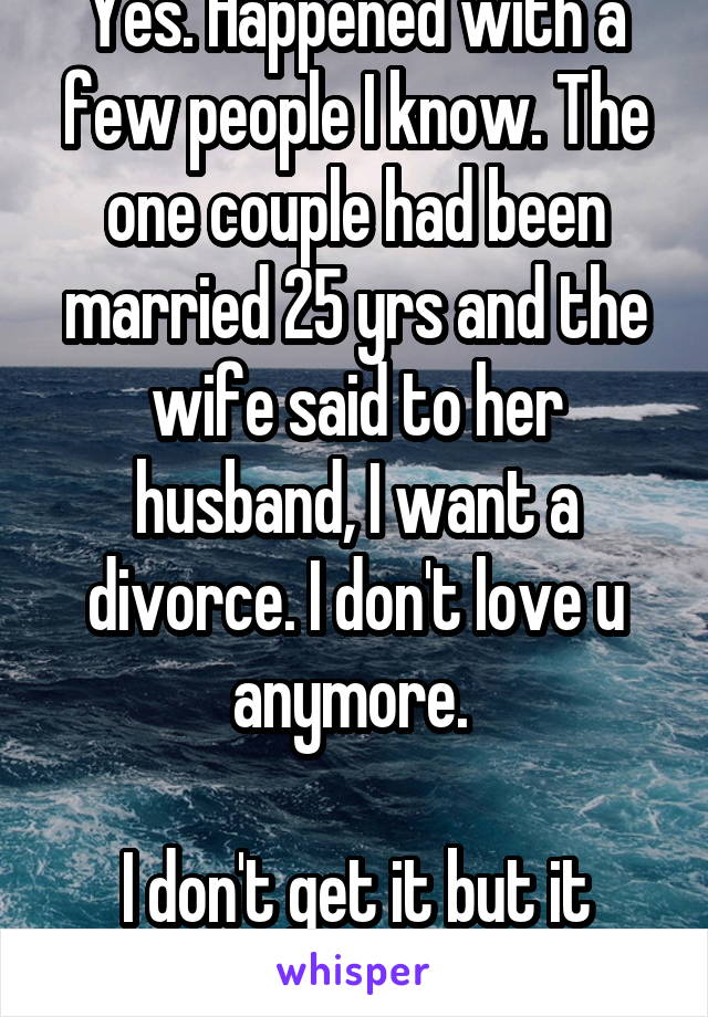 Yes. Happened with a few people I know. The one couple had been married 25 yrs and the wife said to her husband, I want a divorce. I don't love u anymore. 

I don't get it but it happens. 
