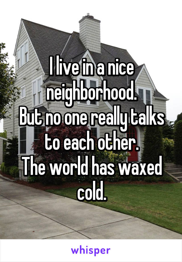 I live in a nice neighborhood.
But no one really talks to each other.
The world has waxed cold.