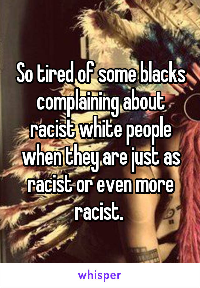 So tired of some blacks complaining about racist white people when they are just as racist or even more racist. 