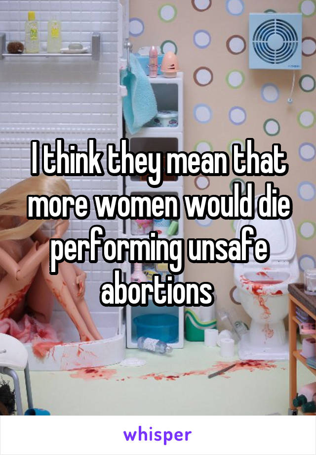 I think they mean that more women would die performing unsafe abortions 