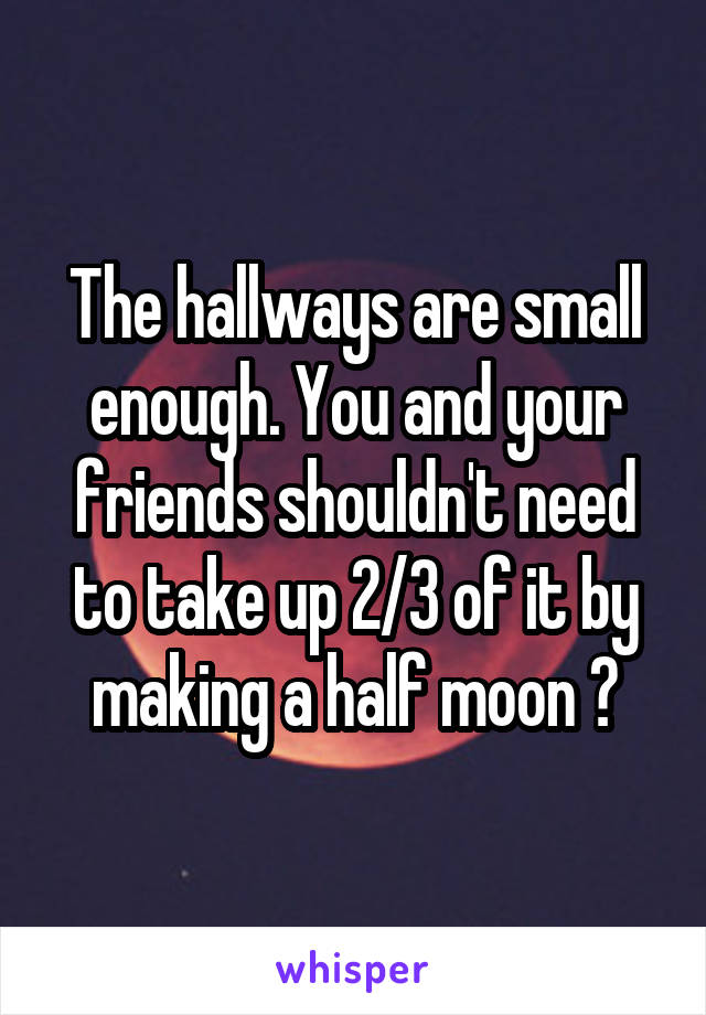 The hallways are small enough. You and your friends shouldn't need to take up 2/3 of it by making a half moon 🙄