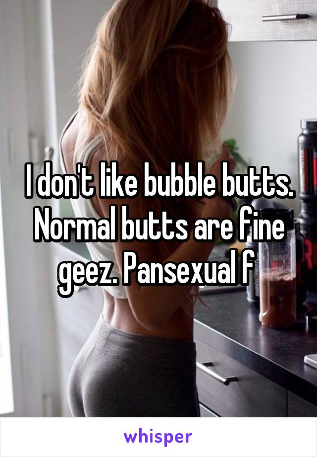 I don't like bubble butts. Normal butts are fine geez. Pansexual f 