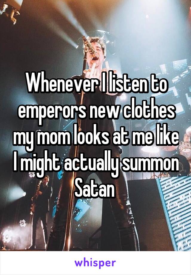 Whenever I listen to emperors new clothes my mom looks at me like I might actually summon Satan 