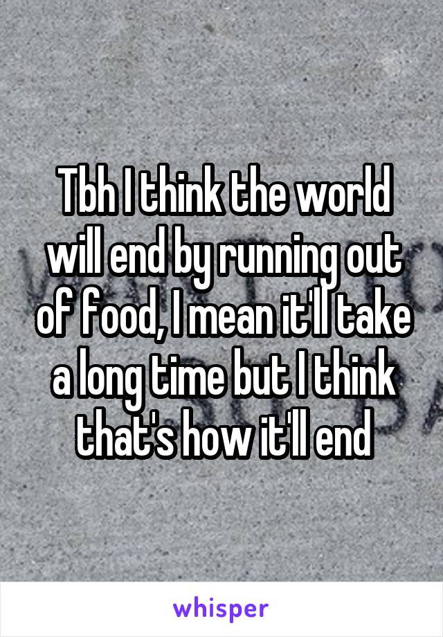 Tbh I think the world will end by running out of food, I mean it'll take a long time but I think that's how it'll end