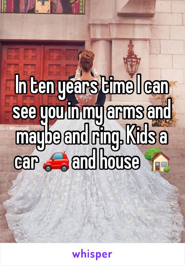 In ten years time I can see you in my arms and maybe and ring. Kids a car 🚗 and house 🏡 