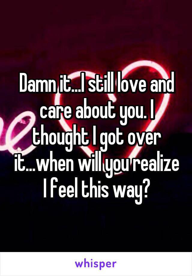 Damn it...I still love and care about you. I thought I got over it...when will you realize I feel this way?