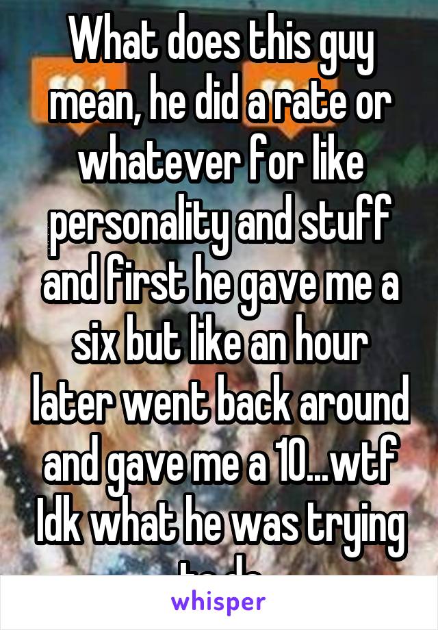 What does this guy mean, he did a rate or whatever for like personality and stuff and first he gave me a six but like an hour later went back around and gave me a 10...wtf Idk what he was trying to do