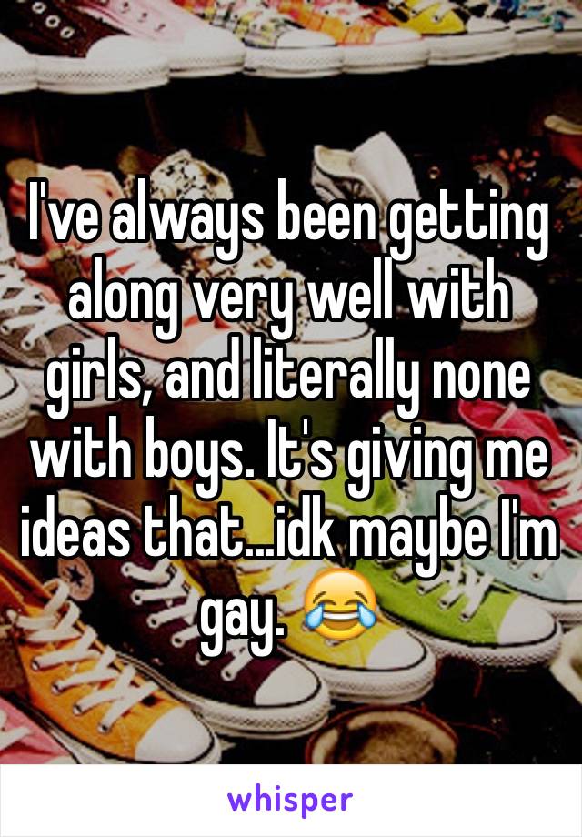 I've always been getting along very well with girls, and literally none with boys. It's giving me ideas that...idk maybe I'm gay. 😂 