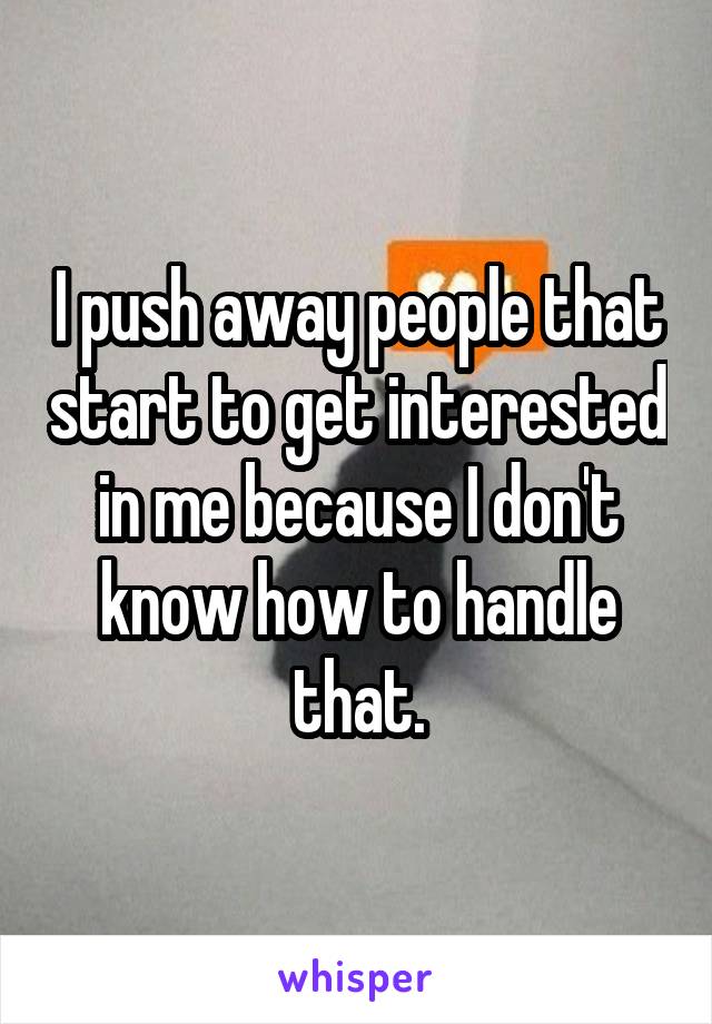 I push away people that start to get interested in me because I don't know how to handle that.