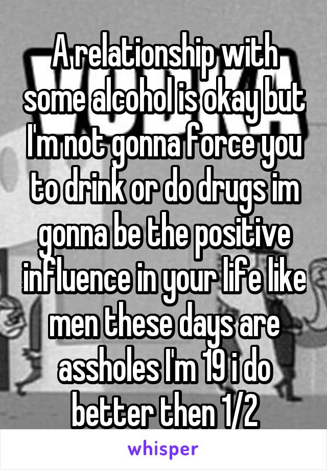 A relationship with some alcohol is okay but I'm not gonna force you to drink or do drugs im gonna be the positive influence in your life like men these days are assholes I'm 19 i do better then 1/2