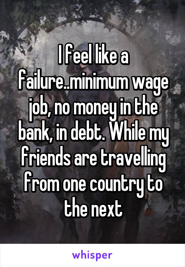 I feel like a failure..minimum wage job, no money in the bank, in debt. While my friends are travelling from one country to the next