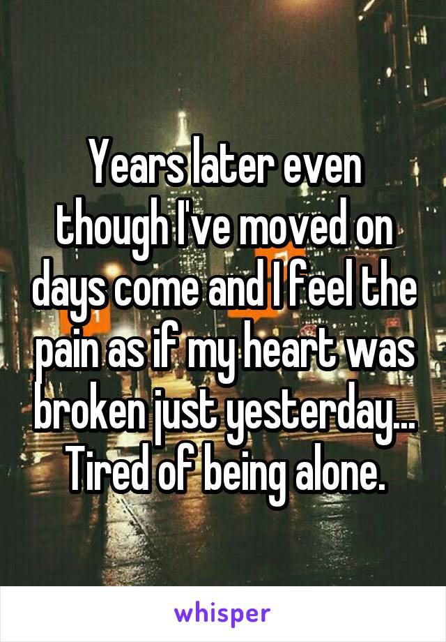 Years later even though I've moved on days come and I feel the pain as if my heart was broken just yesterday... Tired of being alone.