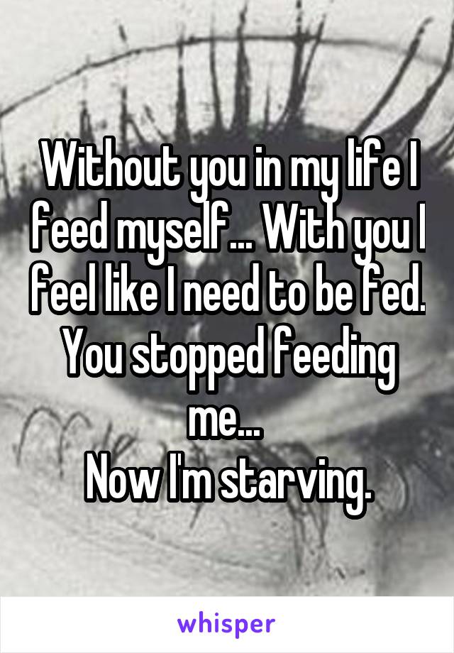 Without you in my life I feed myself... With you I feel like I need to be fed.
You stopped feeding me... 
Now I'm starving.