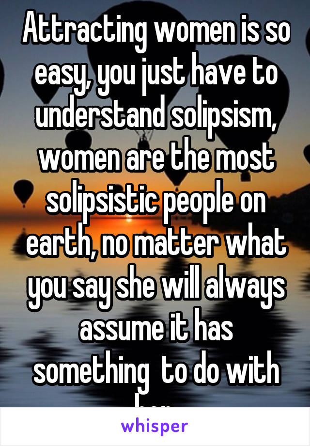 Attracting women is so easy, you just have to understand solipsism, women are the most solipsistic people on earth, no matter what you say she will always assume it has something  to do with her.