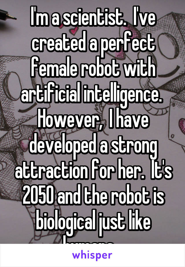 I'm a scientist.  I've created a perfect female robot with artificial intelligence.  However,  I have developed a strong attraction for her.  It's 2050 and the robot is biological just like humans.  