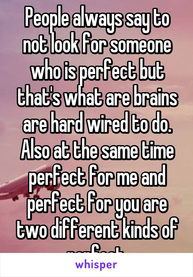 People always say to not look for someone who is perfect but that's what are brains are hard wired to do. Also at the same time perfect for me and perfect for you are two different kinds of perfect 