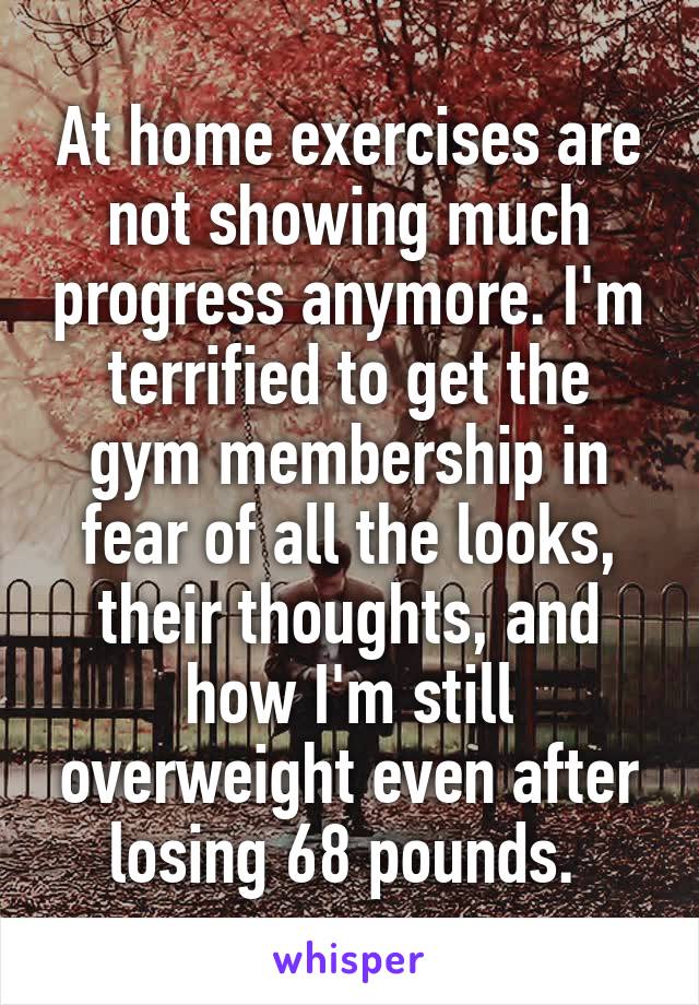 At home exercises are not showing much progress anymore. I'm terrified to get the gym membership in fear of all the looks, their thoughts, and how I'm still overweight even after losing 68 pounds. 