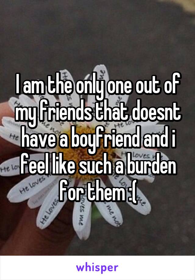 I am the only one out of my friends that doesnt have a boyfriend and i feel like such a burden for them :(