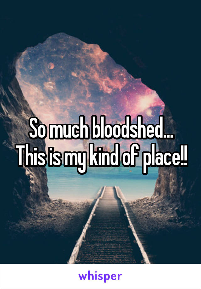 So much bloodshed... This is my kind of place!!