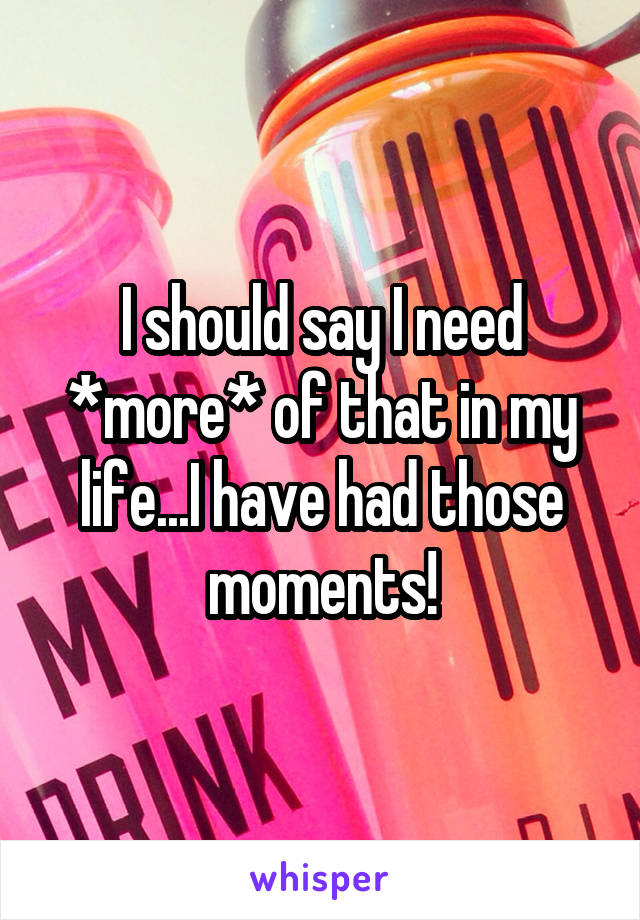 I should say I need *more* of that in my life...I have had those moments!