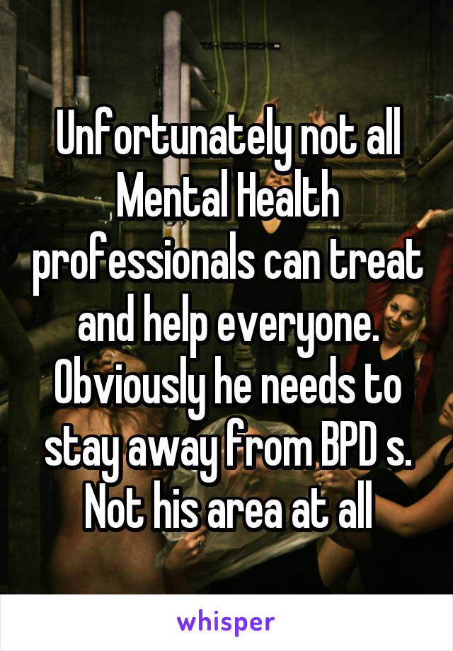 Unfortunately not all Mental Health professionals can treat and help everyone. Obviously he needs to stay away from BPD s. Not his area at all