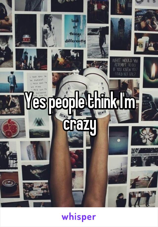 Yes people think I'm crazy