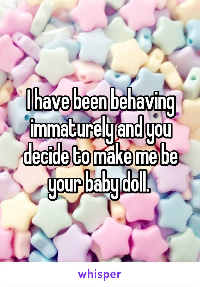 I have been behaving immaturely and you decide to make me be your baby doll. 