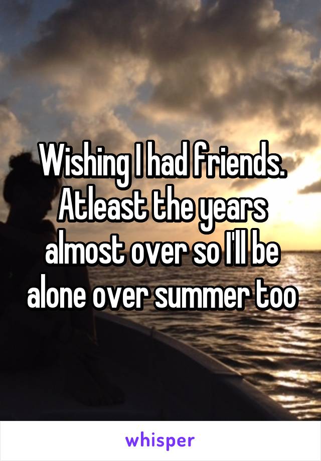 Wishing I had friends. Atleast the years almost over so I'll be alone over summer too