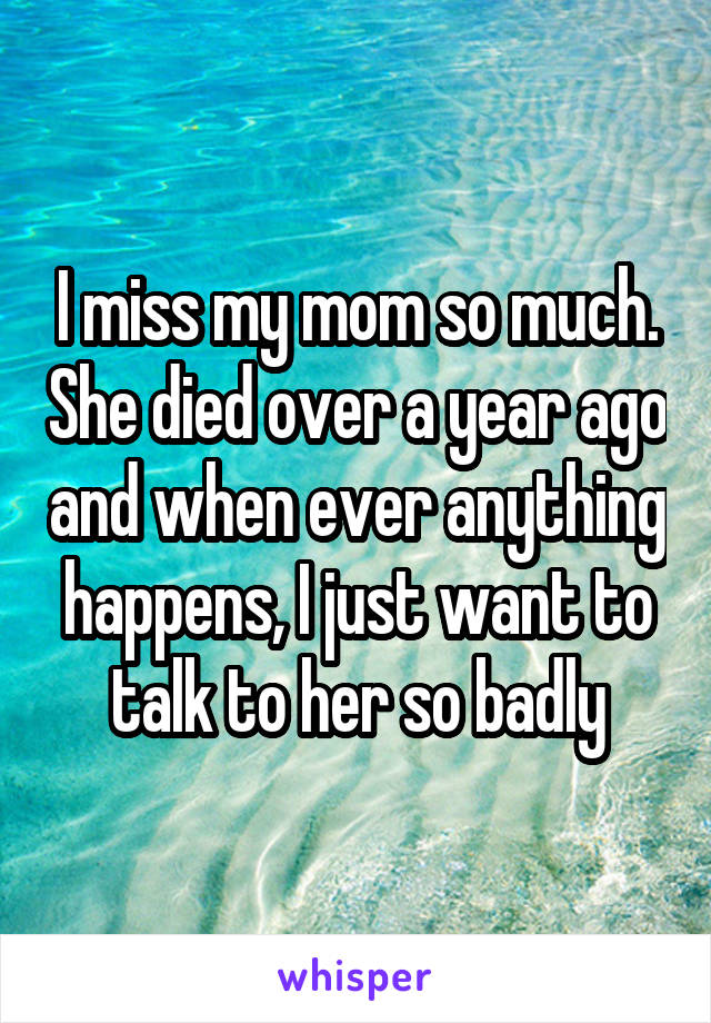 I miss my mom so much. She died over a year ago and when ever anything happens, I just want to talk to her so badly