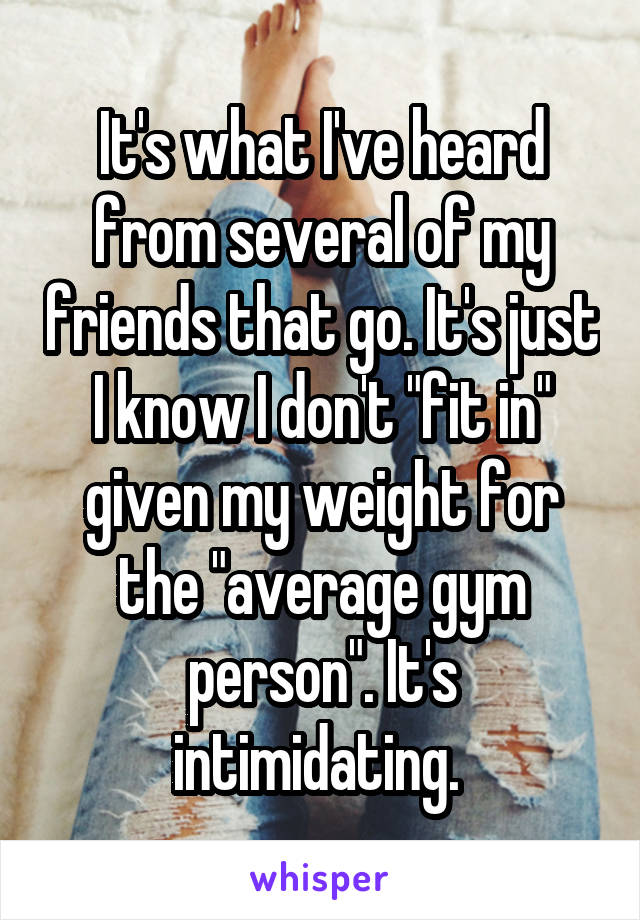 It's what I've heard from several of my friends that go. It's just I know I don't "fit in" given my weight for the "average gym person". It's intimidating. 