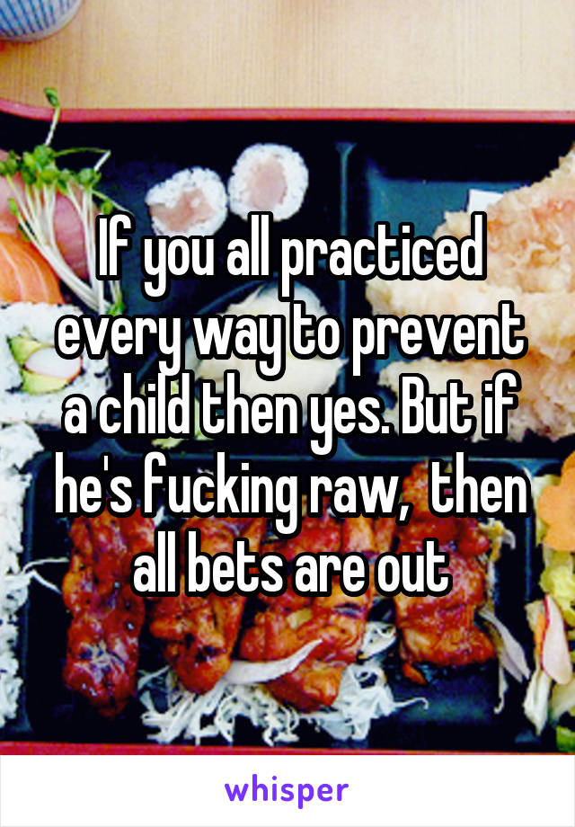 If you all practiced every way to prevent a child then yes. But if he's fucking raw,  then all bets are out