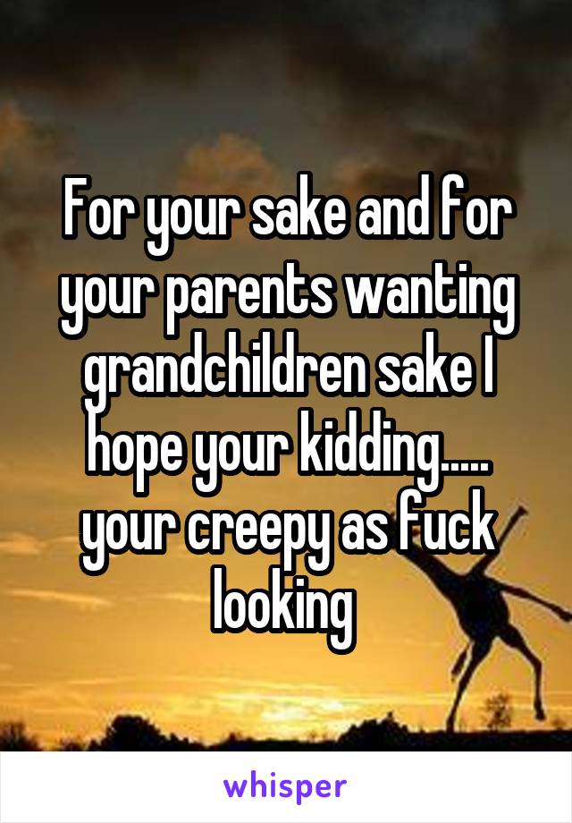 For your sake and for your parents wanting grandchildren sake I hope your kidding..... your creepy as fuck looking 