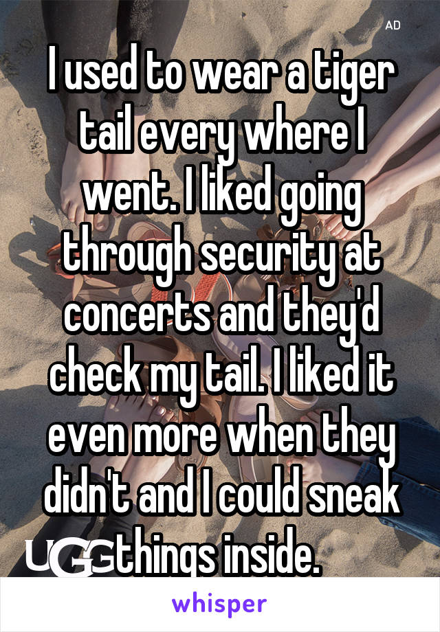 I used to wear a tiger tail every where I went. I liked going through security at concerts and they'd check my tail. I liked it even more when they didn't and I could sneak things inside. 